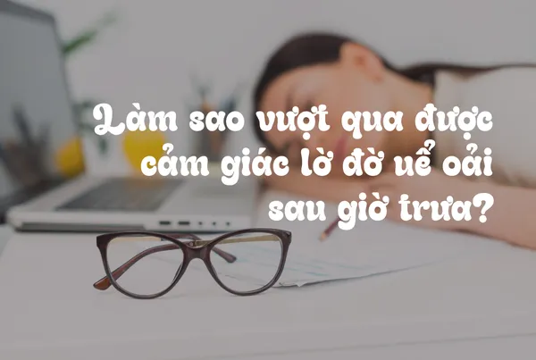 Làm Sao Để Vượt Qua Cảm Giác Lờ Đờ Uể Oải Sau Giờ Trưa?